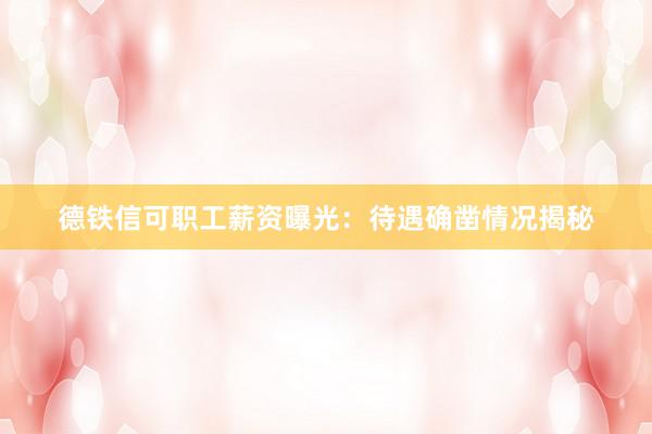 德铁信可职工薪资曝光：待遇确凿情况揭秘